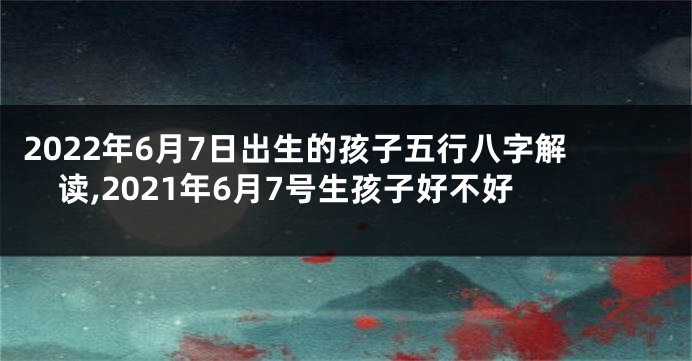 2022年6月7日出生的孩子五行八字解读,2021年6月7号生孩子好不好