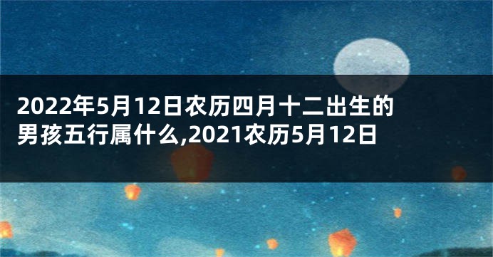 2022年5月12日农历四月十二出生的男孩五行属什么,2021农历5月12日
