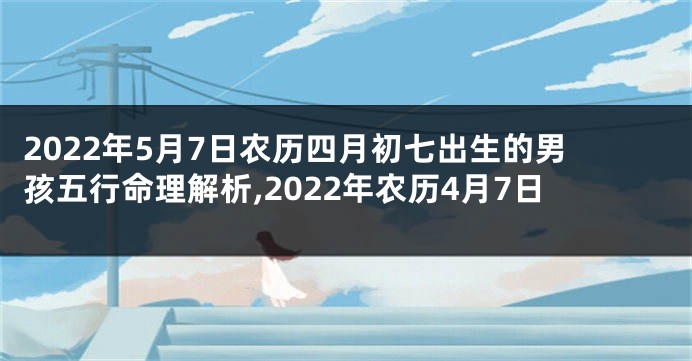 2022年5月7日农历四月初七出生的男孩五行命理解析,2022年农历4月7日