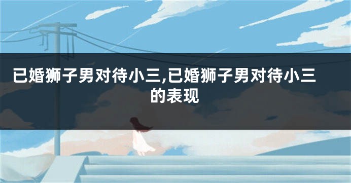 已婚狮子男对待小三,已婚狮子男对待小三的表现