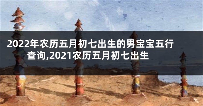 2022年农历五月初七出生的男宝宝五行查询,2021农历五月初七出生