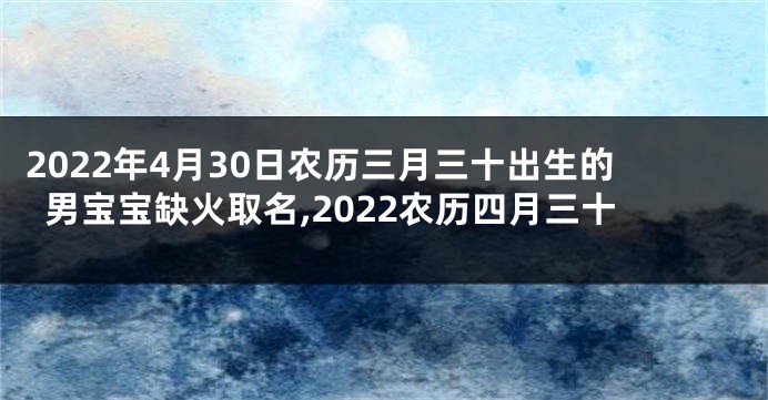 2022年4月30日农历三月三十出生的男宝宝缺火取名,2022农历四月三十