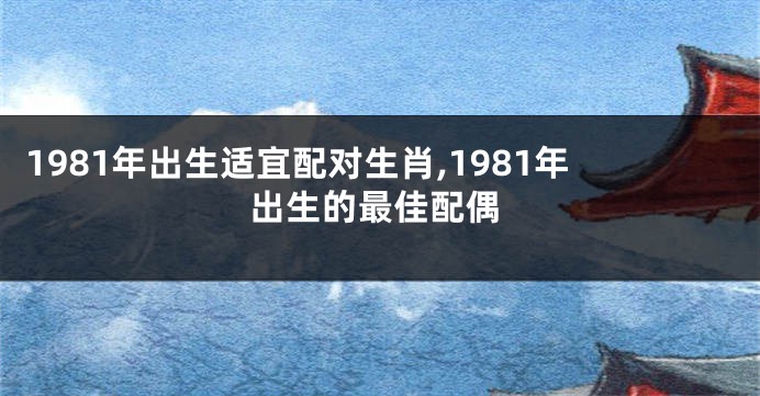 1981年出生适宜配对生肖,1981年出生的最佳配偶