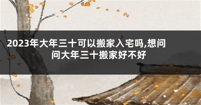 2023年大年三十可以搬家入宅吗,想问问大年三十搬家好不好