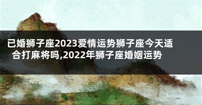 已婚狮子座2023爱情运势狮子座今天适合打麻将吗,2022年狮子座婚姻运势