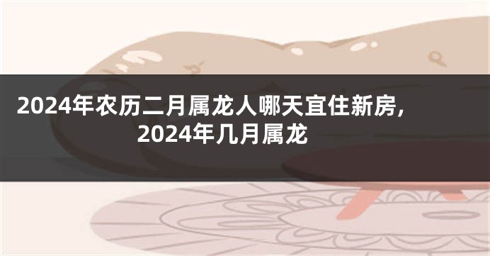 2024年农历二月属龙人哪天宜住新房,2024年几月属龙