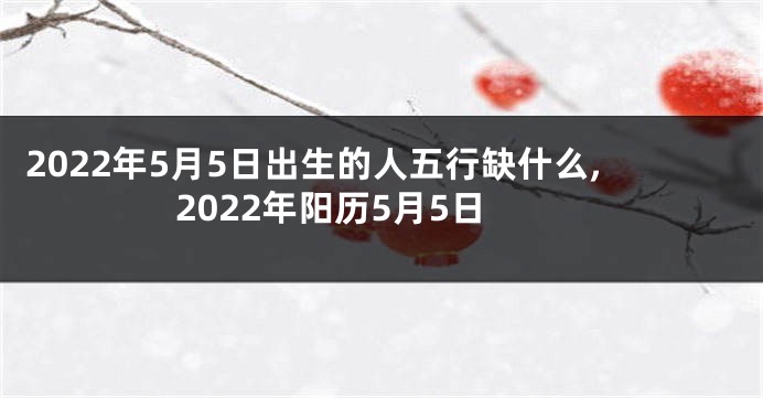 2022年5月5日出生的人五行缺什么,2022年阳历5月5日