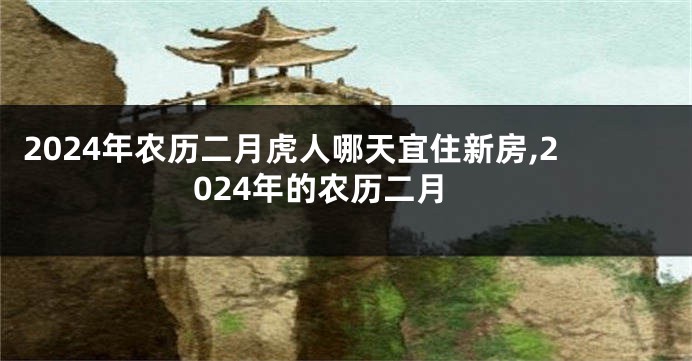 2024年农历二月虎人哪天宜住新房,2024年的农历二月