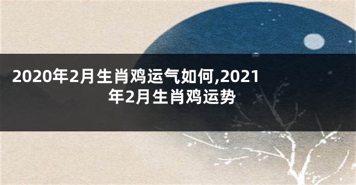 2020年2月生肖鸡运气如何,2021年2月生肖鸡运势