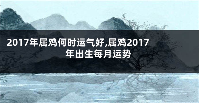 2017年属鸡何时运气好,属鸡2017年出生每月运势