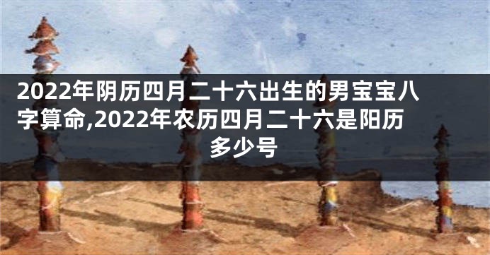 2022年阴历四月二十六出生的男宝宝八字算命,2022年农历四月二十六是阳历多少号