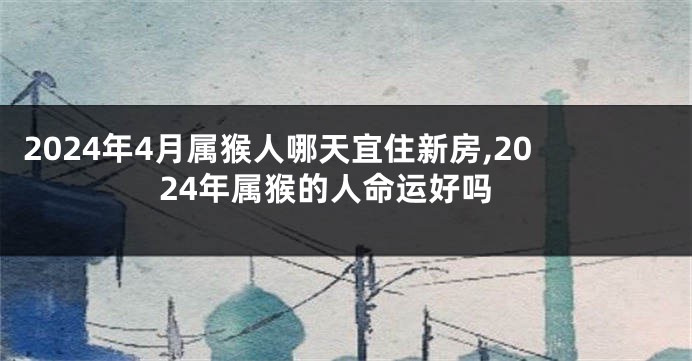 2024年4月属猴人哪天宜住新房,2024年属猴的人命运好吗