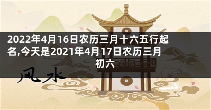 2022年4月16日农历三月十六五行起名,今天是2021年4月17日农历三月初六