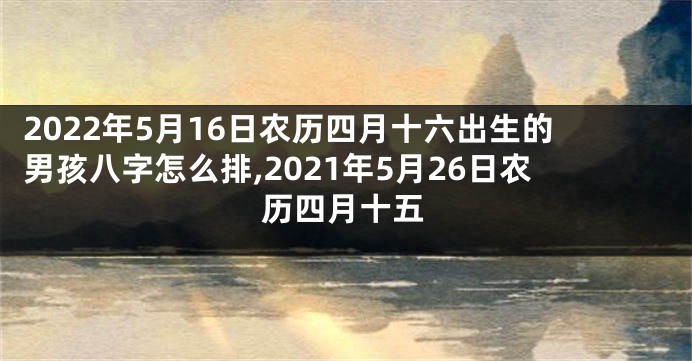 2022年5月16日农历四月十六出生的男孩八字怎么排,2021年5月26日农历四月十五