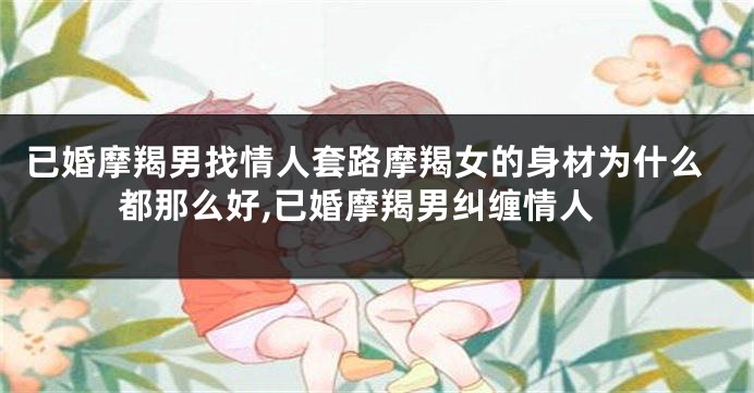 已婚摩羯男找情人套路摩羯女的身材为什么都那么好,已婚摩羯男纠缠情人