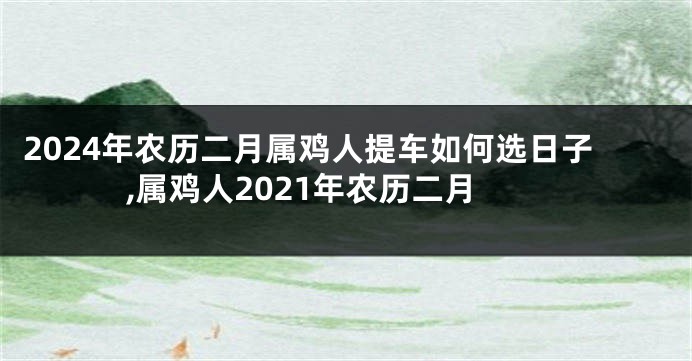 2024年农历二月属鸡人提车如何选日子,属鸡人2021年农历二月