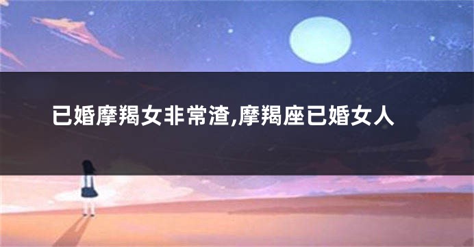 已婚摩羯女非常渣,摩羯座已婚女人