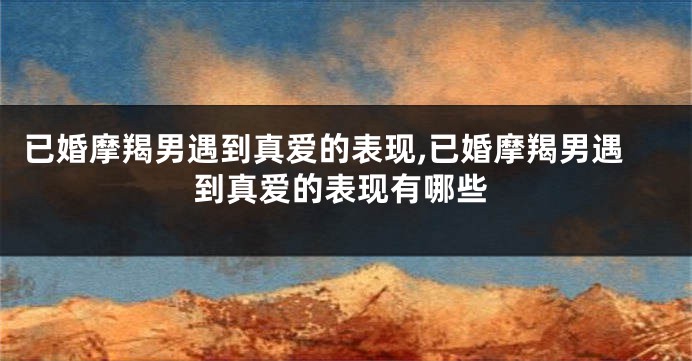 已婚摩羯男遇到真爱的表现,已婚摩羯男遇到真爱的表现有哪些