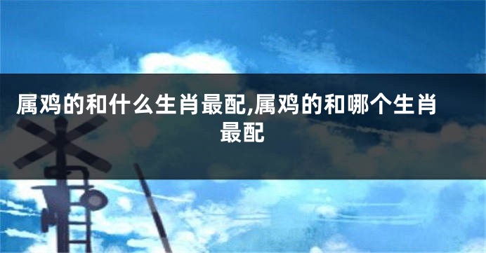 属鸡的和什么生肖最配,属鸡的和哪个生肖最配