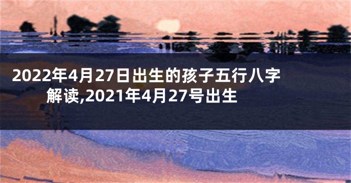 2022年4月27日出生的孩子五行八字解读,2021年4月27号出生