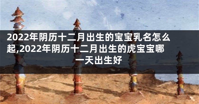 2022年阴历十二月出生的宝宝乳名怎么起,2022年阴历十二月出生的虎宝宝哪一天出生好