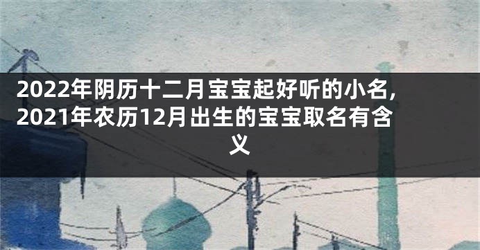 2022年阴历十二月宝宝起好听的小名,2021年农历12月出生的宝宝取名有含义