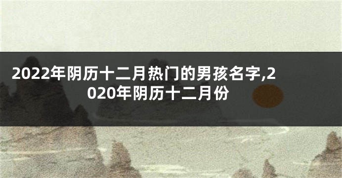 2022年阴历十二月热门的男孩名字,2020年阴历十二月份
