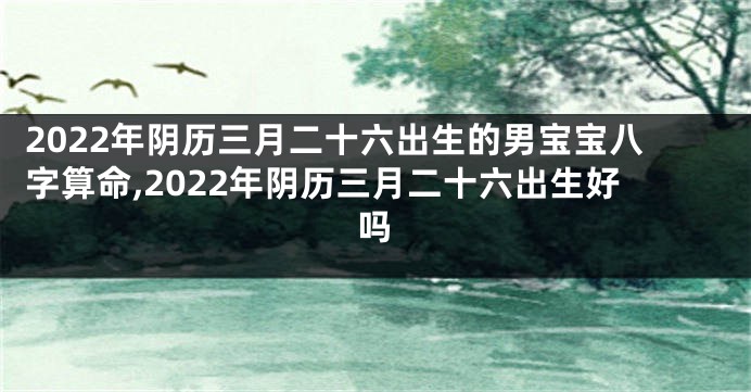 2022年阴历三月二十六出生的男宝宝八字算命,2022年阴历三月二十六出生好吗