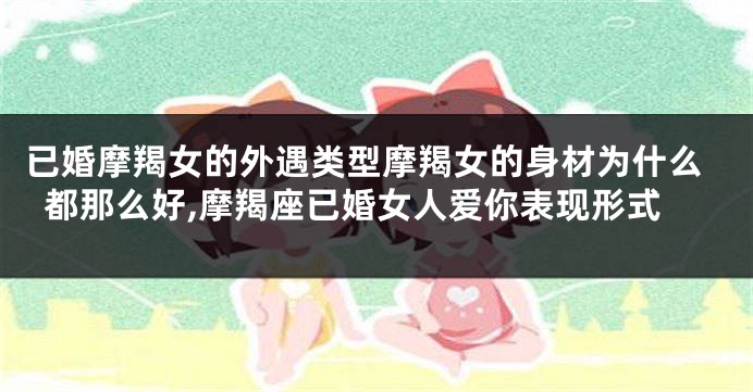 已婚摩羯女的外遇类型摩羯女的身材为什么都那么好,摩羯座已婚女人爱你表现形式