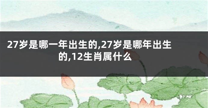 27岁是哪一年出生的,27岁是哪年出生的,12生肖属什么