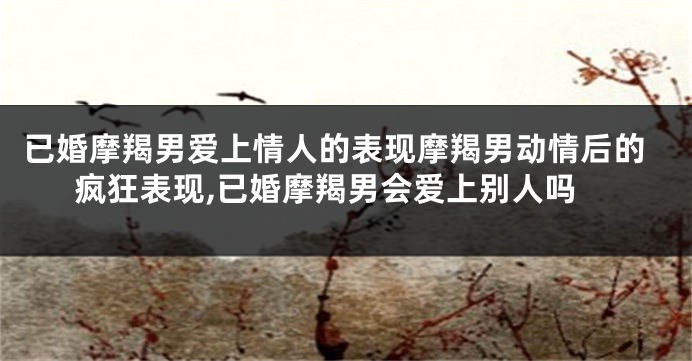 已婚摩羯男爱上情人的表现摩羯男动情后的疯狂表现,已婚摩羯男会爱上别人吗