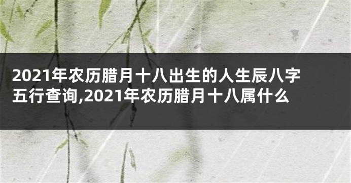 2021年农历腊月十八出生的人生辰八字五行查询,2021年农历腊月十八属什么