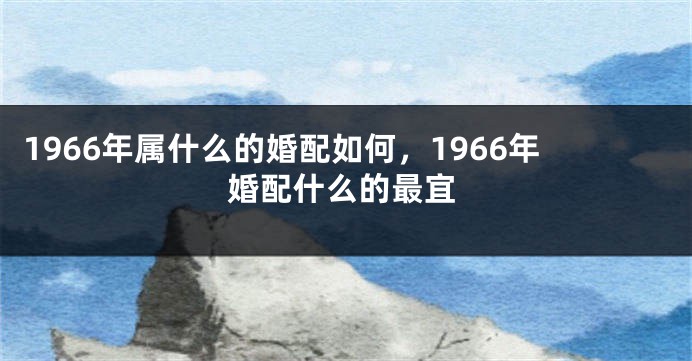 1966年属什么的婚配如何,1966年婚配什么的最宜