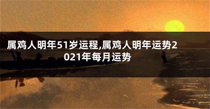 属鸡人明年51岁运程,属鸡人明年运势2021年每月运势