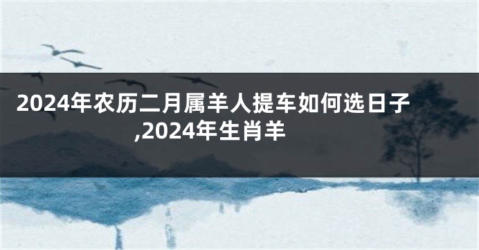 2024年农历二月属羊人提车如何选日子,2024年生肖羊