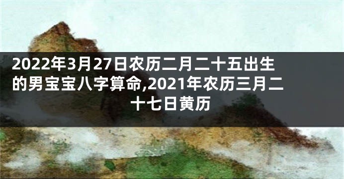 2022年3月27日农历二月二十五出生的男宝宝八字算命,2021年农历三月二十七日黄历