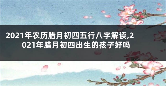 2021年农历腊月初四五行八字解读,2021年腊月初四出生的孩子好吗