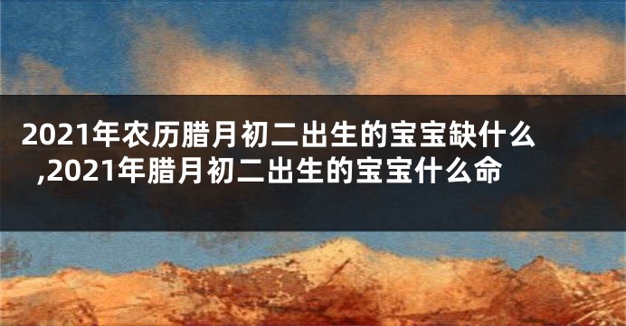 2021年农历腊月初二出生的宝宝缺什么,2021年腊月初二出生的宝宝什么命