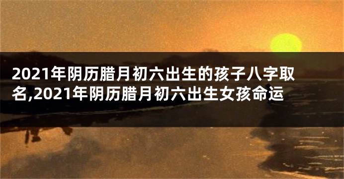 2021年阴历腊月初六出生的孩子八字取名,2021年阴历腊月初六出生女孩命运