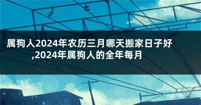 属狗人2024年农历三月哪天搬家日子好,2024年属狗人的全年每月