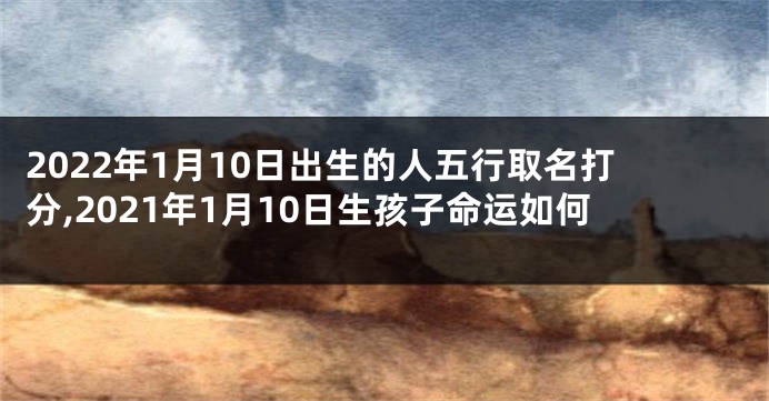 2022年1月10日出生的人五行取名打分,2021年1月10日生孩子命运如何