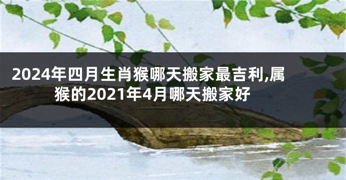2024年四月生肖猴哪天搬家最吉利,属猴的2021年4月哪天搬家好