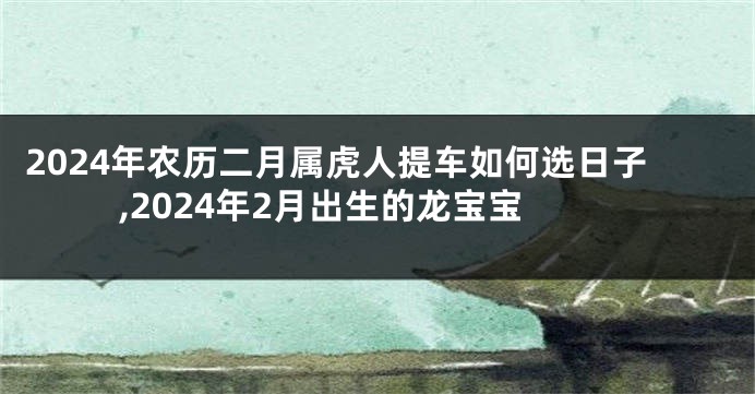 2024年农历二月属虎人提车如何选日子,2024年2月出生的龙宝宝