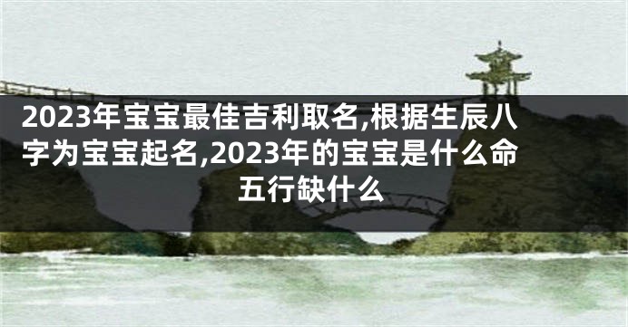 2023年宝宝最佳吉利取名,根据生辰八字为宝宝起名,2023年的宝宝是什么命五行缺什么