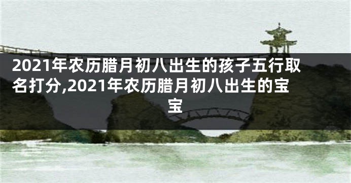 2021年农历腊月初八出生的孩子五行取名打分,2021年农历腊月初八出生的宝宝