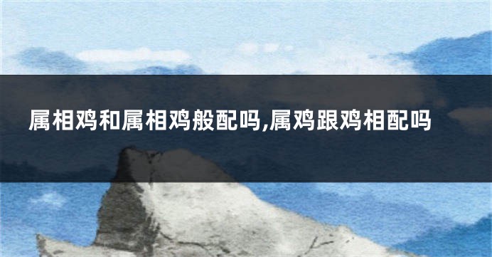 属相鸡和属相鸡般配吗,属鸡跟鸡相配吗