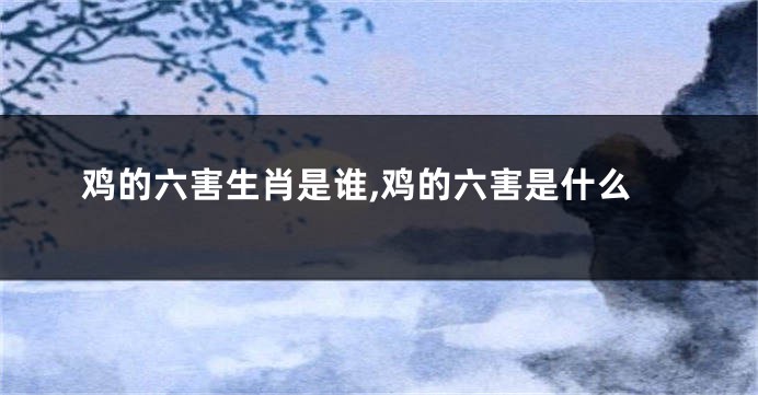 鸡的六害生肖是谁,鸡的六害是什么