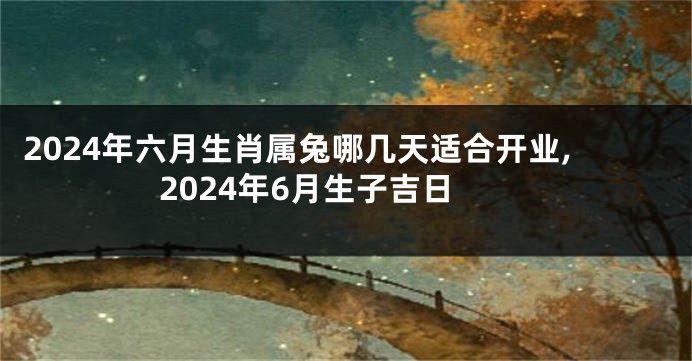 2024年六月生肖属兔哪几天适合开业,2024年6月生子吉日