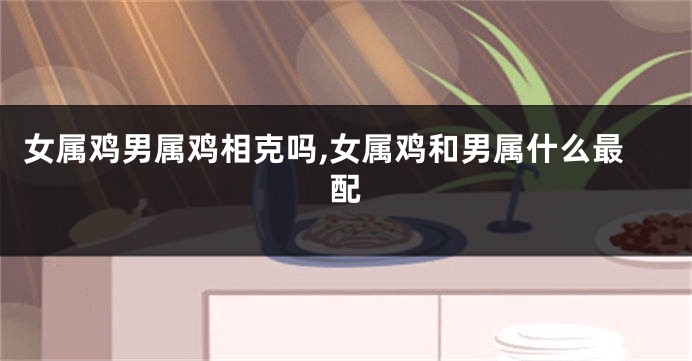 女属鸡男属鸡相克吗,女属鸡和男属什么最配