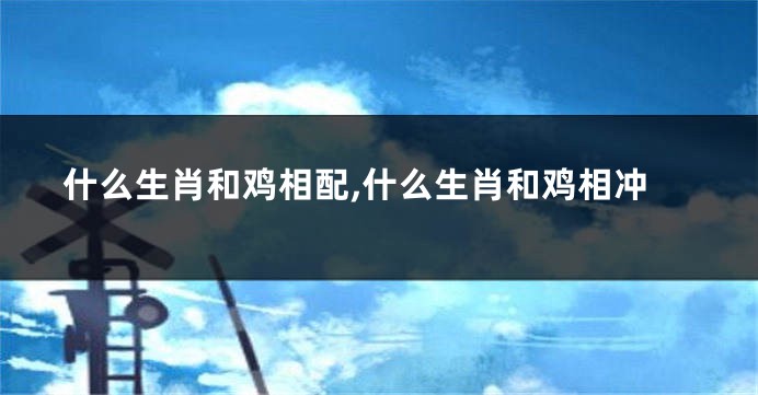 什么生肖和鸡相配,什么生肖和鸡相冲